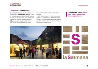 31a edició. Barcelona, av. de la Catedral, del 6 al 15 de setembre de 2013 4
Com serà La Setmana?
Durant 10 dies l’esplanada de la Catedral
esdevindrà la “Ciutat de la Lectura”, amb
les seves avingudes i places i les 32 casetes
de fusta, on els expositors, unes 15 llibreries
i més de 40 editorials diferents, així com
el Quiosc.cat, un espai de 100 m2
amb
més de 100 revistes editades en català,
ens convidaran a descobrir novetats i fons
editorials.
Cada plaça comptarà amb un escenari, on
tindran lloc presentacions, debats, lectures i
concerts i també trobarem espais amables de
joc i descans. Una sèrie de circuits de lectura
orientaran al nostre visitant.
	A la Ciutat de la Lectura podràs
trobar el llibre que satisfarà
el teu desig de lectura.
 