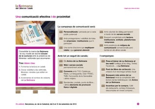 31a edició. Barcelona, av. de la Catedral, del 6 al 15 de setembre de 2013 9
Una comunicació efectiva i de proximitat
Consolidar la marca La Setmana
i el nou model de recinte (Ciutat
de la Lectura) amb la presència de
llibreries i editorials que recomanen.
Tres idees clau:
1. Fomentar la lectura en català
2. Donar visibilitat a les editorials,
llibreries i revistes que editen en
català
3. Incrementar el nombre de visitants
de La Setmana
	 Personalitzada i pensada per a cada
públic potencial
	Amb protagonisme i visibilitat de totes
les empreses i institucions que hi
participen
	Una suma d’accions que expliquen
relats i que generen atenció
	Amb voluntat de diàleg permanent
a través de les xarxes socials
	Buscant complicitats amb lectors,
institucions, entitats, plataformes
i empreses
	Amb presència als mitjans de
comunicació convencionals però
també en els altres canals
La campanya de comunicació serà:
Amb tot un seguit de canals: I campanyes:
	Els Amics de La Setmana
	 Web i xarxes socials
permanentment actives
	 Convenis amb TV3 i Catalunya
Ràdio, La Vanguardia, Club TR3SC,
TMB, Ferrocarrils de la Generalitat
i altres mitjans
	Banderoles, postals, punts de llibre…
i altres elements de promoció
físics i digitals
	Posa el bàner de La Setmana al
teu web! I enllaça al teu blog, Twitter,
Facebook… a La Setmana
	Punt de llibre de col·lecció. Una
creació d’un reconegut artista visual
	Busquem més amics de La
Setmana! Amb la complicitat dels
lectors de les biblioteques i els Amics
de La Setmana
	Incentius per la compra. Cafè
als restaurants, sorteig d’obsequis,
descomptes en noves compres…
 