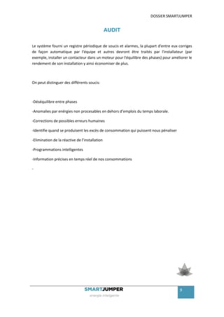 DOSSIER SMARTJUMPER


                                                AUDIT

Le système fourni un registre périodique de soucis et alarmes, la plupart d'entre eux corriges
de façon automatique par l'équipe et autres devront être traités par l'installateur (par
exemple, installer un contacteur dans un moteur pour l'équilibre des phases) pour améliorer le
rendement de son installation y ainsi économiser de plus.



On peut distinguer des différents soucis:



-Déséquilibre entre phases

-Anomalies par enérgies non procesables en dehors d’emplois du temps laborale.

-Corrections de possibles erreurs humaines

-Identifie quand se produisent les excès de consommation qui puissent nous pénaliser

-Elimination de la réactive de l’installation

-Programmations intelligentes

-Information précises en temps réel de nos consommations

-




                                                                                       9
 