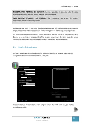 DOSSIER SMARTJUMPER


TÉLÉCOMMANDE PORTABLE OU INTERNET: Permet posséder le contrôle total de votre
entreprise depuis un portable depuis quelque partie du monde.

AVERTISSEMENT D’ALARMES AU PORTABLE: Par intrusisme, por erreur de tension
permanente, entre autres configurables.



Reste claire que toute ce que nous allons programmer avec nos dispositifs de conexión après
on pourra contrôler à distance depuis la central inteligente ou même depuis votre portable.

Sur notre système se montrera tout soucis (hausse de tensión, baisse de température, etc.).
Comme ça on peut savoir si nos caméras frigo perdent température des fois à cause des baisse
de température restant endommagés les aliments qui cassent la chaîne de froid.



1.1.    Entrées de température


A travers des entrées de température nous pouvons connaître et disposer d'alarmes de
changement de température en caméras, salles, etc.




Ces activations et désactivations seront rangées dans le dispositif, sur le site, par mail ou
envoyé au portable.




                                                                                           11
 