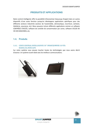 DOSSIER SMARTJUMPER


                        PRODUITS ET APPLICATIONS

Notre central intelligente offre la possibilité d'économiser beaucoup d'argent dans en autres
dispositifs d'une seule fonction puisqu'on développera applications spécifiques pour des
différents secteurs industriels (secteur de l'automobile, aéronautique, nourriture, sanitaire,
hôtellerie, assurance, etc.) Nous pouvons inclure différents applications comme un software
CONTRÔLE D'ACCÈS, software de contrôle de consommation par zones, software CICLOS DE
VIE DES MACHINES, etc.



1.4. Produits


1.4.1. CENTI CENTRAL INTELLIGENTE 10'' SMARTJUMPER 3.0 VÍA
       RADIO/3G/WIFI/GPS
Sur notre système vous pouvez toucher toutes les technologies que nous avons décrit
d'avance. Un système ouvert doté avec les meilleurs communications.




                                                                                      14
 