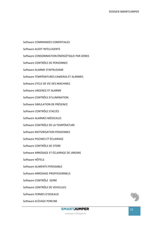 DOSSIER SMARTJUMPER




Software COMMANDES COMERTIALES

Software AUDIT INTELLIGENTE

Software CONSOMMATION ÉNERGÉTIQUE PAR ZONES

Software CONTRÔLE DE PERSONNES

Software ALARME D'INTRUSISME

Software TEMPÉRATURES CAMERAS ET ALARMES

Software CYCLE DE VIE DES MACHINES

Software URGENCE ET ALARME

Software CONTRÔLE D'ILUMINATION.

Software SIMULATION DE PRÉSENCE

Software CONTRÔLE D'ACCÈS

Software ALARMES MÉDICALES

Software CONTRÔLE DE LA TEMPÉRATURE

Software MOTORISATION PERSIENNES

Software PISCINES ET ÉCLAIRAGE

Software CONTRÔLE DE STORE

Software ARROSAGE ET ÉCLAIRAGE DE JARDINS

Software HÔTELS

Software ALIMENTS PERISSABLE

Software ARROSAGE PROFFESIONNELS

Software CONTRÔLE SERRE

Software CONTRÔLE DE VEHICULES

Software FERMES D'OISEAUX

Software ELÉVAGE PORCINE

                                                           22
 