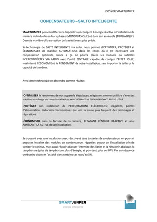 DOSSIER SMARTJUMPER


               CONDENSATEURS – SALTO INTELIGENTE

SMARTJUMPER possède différents dispositifs qui corrigent l’énergie réactive à l’installation de
manière individuelle en leurs phases (MONOPHASIQUE) et dans son ensemble (TRIPHASIQUE).
De cette manière-ci la correction de la réactive est plus précis.

Sa technologie de SALTO INTELIGENTE via radio, nous permet d’OPTIMISER, PROTÉGER et
ÉCONOMISSER de manière AUTOMATIQUE dans les zones où il est nécessaire une
compensation optimisée. Grâce a ça on pourra placer les modules ou satellites
INTERCONNÉCTÉS VIA RADIO avec l’unité CENTRALE capable de corriger l’EFFET JOULE,
maximisant l’ÉCONOMIE et le RENDEMENT de notre installation, sans importer la taille ou la
capacité de la même.



Avec cette technologie on obtiendra comme résultat:



-OPTIMISSER le rendement de nos appareils électriques, réagissent comme un filtre d’énergie,
stabilise le voltage de notre installation, AMELIORANT et PROLONGEANT SA VIE UTILE

-PROTÉGER son installation de PERTURBATIONS ELÉCTRIQUES; inégalités, pointes
d’alimentation, distorsions harmoniques qui sont la cause plus fréquent des dommages et
réparations.

-ÉCONOMISER dans la facture de la lumière, EFFASANT l'ÉNERGIE RÉACTIVE et ainsi
ABAISSANT LA ACTIVE de son installation.



Se trouvant avec une installation avec réactive et sans batteries de condensateurs on pourrait
proposer installer des modules de condensateurs réparties autour de l'installation afin de
corriger le cosinus, mais aussi réussir abaisser l'intensité des lignes et la rafraîchir abaissant la
température (plus de température plus d'énergie, et pourtant, plus de KW). Par conséquence
on réussira abaisser l'activité dans certains cas jusqu'au 5%.




                                                                                             8
 