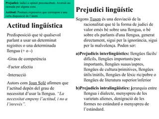 Actitud lingüística Predisposició que té qualsevol parlant a usar un determinat registres o una determinada llengua (+ o -) -Grau de competència -Factor afectiu -Interacció Autors com  Joan Solé  afirmen que l’actitud depèn del grau de necessitat d’usar la llengua.  “La necessitat empeny l’actitud, i no a l’inrevés”. Prejudici lingüístic Segons  Tuson  és una desviació de la racionalitat que té la forma de judici de valor emès bé sobre una llengua, o bé sobre els parlants d'una llengua, generat directament, sigui per la ignorància, sigui per la malvolença. Poden ser: a)Prejudicis interlingüístics:  llengües fàcils/difícils, llengües importants/poc importants, llengües suaus/aspres, llengües de cultura/primitives, llengües útils/inútils, llengües de lèxic ric/pobre o llengües de literatura superior/inferior b)Prejudicis intralingüístics: j erarquia entre llengua i dialecte, menyspreu de les varietats alienes, denigració de les formes no estàndard o menyspreu de l’estàndard. Prejudici:  indici o opinió preconcebuts. Aversió no raonada per alguna cosa.  Actitud:  Positura expressiva que correspon a una certa disposició de l’ànim  
