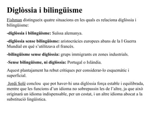 Diglòssia i bilingüisme Fishman  distingueix quatre situacions en les quals es relaciona diglòssia i bilingüisme: -diglòssia i bilingüisme:  Suïssa alemanya. -diglòssia sense bilingüisme:  aristocràcies europees abans de la I Guerra Mundial en què s’utilitzava el francès. -bilingüisme sense diglòssia:  grups immigrants en zones industrials. - Sense bilingüisme, ni diglòssia:  Portugal o Islàndia. Aquest plantajament ha rebut crítiques per considerar-lo esquemàtic i superficial. Jordi Solé  conclou  que pot haver-hi una diglòssia força estable i equilibrada, mentre que les funcions d’un idioma no sobrepassin les de l’altre, ja que això originarà un idioma indispensable, per un costat, i un altre idioma abocat a la substitució lingüística. 