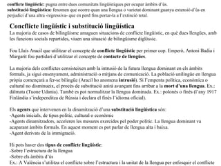 Concflicte ling üístic i substitució lingüística La majoria de casos de bilingüisme amaguen situacions de conflicte lingüístic, en què dues llengües, amb les funcions socials repartides, viuen una situació de bilingüisme diglòssic. Fou Lluís Aracil que utilitzar el concepte de  conflicte lingüístic  per primer cop. Emperò, Antoni Badia i Margarit fou partidari d’utilitzar el concepte de  contacte de llengües . La majoria dels conflictes consisteixen amb la intrusió de la futura llengua dominant en els àmbits formals, ja sigui ensenyament, administració o mitjans de comunicació. La població unilingüe en llengua pròpia començarà a fer-se bilingüe (Aracil ho anomena  intrusió ). Si l’empenta política, econòmica o cultural no disminueix, el procés de substitució anirà avançant fins arribar a la  mort d’una llengua . Ex.: dàlmata (Tuone Udania). També es pot normalitzar la llengua dominada. Ex.: polonès o finès (l’any 1917 Finlàndia s’independitza de Rússia i declara el finès l’idioma oficial). Els  agents  que intervenen en la dinamització d’una  substitució lingüística  són: -Agents inicials, de tipus polític, cultural o econòmic -Agents dinamitzadors, acceleren les mesures exercides pel poder polític. La llengua dominant va acaparant àmbits formals. En aquest moment es pot parlar de llengua alta i baixa. -Agent derivats de la immigració. Hi pots haver dos  tipus de conflicte ling üístic : -Sobre l’estructura de la llengua -Sobre els àmbits d’ús Ex.: A València s’utilitza el conflicte sobre l’estructura i la unitat de la llengua per enfosquir el conflicte en els àmbits d’us. conflicte ling üístic:  pugna entre dues comunitats lingüístiques per ocupar àmbits d’ús. substitució lingüística:  fenomen que ocorre quan una llengua o varietat dominant guanya extensió d’ús en perjudici d’una altra -regressiva- que en perd fins portar-la a l’extinció total. 