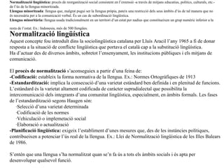 Normalitzaci ó lingüística:  procés de reorganització social consistent en l’extensió -a través de mitjans educatius, polítics, culturals, etc.- de l’ús de la llengua minoritzada. Llengua minoritzada : llengua que, malgrat pugui ser la llengua pròpia, pateix una restricció dels seus àmbits d’ús de tal manera que no és necessària per a la comunicació verbal. És un cas de subordinació lingüística. Llengua minoritària:  llengua usada tradicionalment en un territori d’un estat per nadius que constitueixen un grup numèric inferior a la  resta de l’estat. Ex.: Indonesia, més de 500 llengües.   Normalitzaci ó lingüística Aquest concepte fou introduït dins la sociolingüística catalana per Lluís Aracil l’any 1965 a fi de donar resposta a la situació de conflicte lingüística que portava el català cap a la substitució lingüística. Ha d’actuar des de diversos àmbits, sobretot l’ensenyament, les institucions públiques i els mitjans de comunicació. El  procés de normalització  s’aconseguiex a partir d’una feina de: -Codificació:  estableix la forma normativa de la llengua. Ex.: Normes Ortogràfiques de 1913 -Estandardització:  implica la consecució d’una varietat estàndard ben definida i en plenitud de funcions. L’estàndard és la varietat altament codificada de caràcter supradialectal que possibilita la intercomunicació dels integrants d’una comunitat lingüística, especialment, en àmbits formals. Les fases de l’estandardització segons Haugen són: ·Selecció d’una varietat determinada ·Codificació de les normes ·Vehiculació o implemetació social ·Elaboració o actualització -Planificació lingüística:  exigeix l’establiment d’unes mesures que, des de les instàncies polítiques, contribueixen a potenciar l’ús real de la llengua. Ex.: Llei de Normalització lingüística de les Illes Balears de 1986. S’entén que una llengua s’ha normalitzat quan se’n fa ús a tots els àmbits socials i és apta per desenvolupar qualsevol funció. 