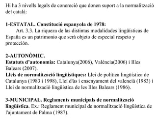 Hi ha 3 nivells legals de concreci ó que donen suport a la normalització del català: 1-ESTATAL. Constitució espanyola de 1978: Art. 3.3. La riqueza de las distintas modalidades lingüísticas de España es un patrimonio que serà objeto de especial respeto y protección. 2-AUTONÒMIC. Estatuts d’autonomia:  Catalunya(2006), València(2006) i Illes Balears (2007). Lleis de normalització lingüístiques:   Llei de política lingüística de Catalunya (1983 i 1998), Llei d'ús i ensenyament del valencià (1983) i Llei de normalització lingüística de les Illes Balears (1986). 3-MUNICIPAL. Reglaments municipals de normalitzaci ó lingüística . Ex.:  Reglament municipal de normalització lingüística de l'ajuntament de Palma (1987). 