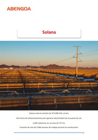 ABENGOA 
1 
Solana evita la emisión de 475.000 tCO2 al año. Seis horas de almacenamiento para generar electricidad tras la puesta de sol. 3.200 colectores en un área de 777 ha. 
Creación de más de 2.000 puestos de trabajo durante la construcción. 
Solana 
 