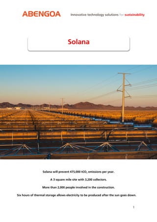 ABENGOA 
1 
Innovative technology solutions for sustainability 
Solana will prevent 475,000 tCO2 emissions per year. A 3 square mile site with 3,200 collectors. More than 2,000 people involved in the construction. Six hours of thermal storage allows electricity to be produced after the sun goes down. 
Solana 
 