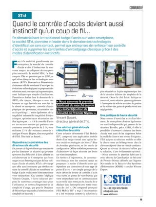 COMMUNIQUÉ
Quand le contrôle d’accès devient aussi
instinctif qu’un coup de ﬁl…
F
ace à la mobilité grandissante des
entreprises, le marché du contrôle
d’accès se doit d’évoluer vers de nou-
veaux usages, en adoptant des supports
plus instinctifs. La société STid, l’a bien
compris. Dès ses premiers pas en 1996, ce
spécialiste français des technologies sans
contact (RFID, Bluetooth et Biométrie) a
clairement affiché sa volonté d’anticiper les
évolutions technologiques en proposant des
solutions aussi pratiques qu’ergonomiques,
aussi ludiques que simples d’utilisation.
Pionnière et leader dans le domaine de la
RFID, elle conçoit, fabrique et vend des
lecteurs et tags destinés aux marchés de
la sûreté en entreprise: contrôle d’accès
physique des personnes, sécurisation des
accès parkings… mais également de la
traçabilité industrielle (traçabilité d’objets
critiques, optimisation et sécurisation des
flux logistiques…). « Si le contrôle d’accès
est un secteur mature qui présente une
croissance annuelle proche de 5 %, nous
réalisons 25 % de croissance annuelle »
souligne Vincent Dupart, directeur général
de STid. Tout sauf un hasard…
Répondre aux contraintes des
directeurs de sécurité
En partant de la problématique rencontrée
par les directeurs de sécurité qui peuvent
éprouver des difficultés à faire adhérer les
collaborateurs de l’entreprise aux bons
usages et aux bonnes pratiques de leur poli-
tique d’accès sécurisés, STid a développé
une offre aussi innovante que révolution-
naire de contrôle d’accès en transférant un
badge d’accès traditionnel directement sur
votre smartphone. Car, comme l’explique
Vincent Dupart, « Cette solution pro-
pose de nombreux avantages tant pour
l’utilisateur, en termes d’ergonomie et de
simplicité d’usage, que pour le Directeur
de Sécurité par ses modes d’administration
simplifiés et sécurisés. »
Une solution génératrice de
réduction des coûts
Cette solution dénommée STid Mobile
ID®
, comprend une application mobile
dotée d’un badge virtuel ainsi qu’un lec-
teur multi-technologies Architect®
Blue
de dernière génération, et des outils de
configuration Offline et Online permettant
d’administrer de façon sécurisée des droits
sur votre smartphone.
En termes d’ergonomie, le construc-
teur français sort des sentiers battus en
proposant 5 modes d’identification qui
répondent aux contraintes de tout type de
point d’accès. « un simple passage de la
main devant le lecteur de contrôle d’accès
vous ouvre les portes de votre bureau que
votre smartphone soit en communication
ou en veille dans votre poche. Inutile de se
déplacer dans l’entreprise avec votre trous-
seau de clefs ». On comprend pourquoi
STid Mobile ID®
a reçu 5 récompenses
et a été reconnue comme la solution la
plus sécurisée et la plus ergonomique lors
de la dernière édition des trophées de la
sécurité. Outre le côté fluide, ludique et
convivial, cette solution permet également
à l’entreprise de réduire ses coûts de gestion
et de réaliser des gains de productivité non
négligeables.
Une politique de haute sécurité
Non content d’ouvrir les accès d’un bâti-
ment, le smartphone devient également
un outil indispensable qui permet de les
sécuriser. En effet, grâce à STid, il offre la
possibilité d’octroyer à distance des droits
d’accès mais aussi de les supprimer. Selon
le profil du client et son niveau d’exigence,
STid adapte sa solution mobile et offre
le choix entre un hébergement chez le
client ou déporté chez un tiers de confiance.
Quant au niveau de sécurité offert par
sa solution, il est évidemment optimal:
« Nous sommes le premier fabricant à
avoir obtenu la Certification de Sécurité
de Premier Niveau délivrée par l’Agence
Nationale de la Sécurité des Systèmes
d’Information (ANSSI) » conclut Vincent
Dupart.
En dématérialisant le traditionnel badge d’accès sur votre smartphone,
la société STid, pionnière et leader dans le domaine des technologies
d’identiﬁcation sans contact, permet aux entreprises de renforcer leur contrôle
d’accès et supprimer les contraintes d’un badgeage classique grâce à des
modes d’identiﬁcation instinctifs.
STid
Tel. +33 (0)4 42126060
info@stid.com
www.stid.com
« Nous sommes le premier
fabricant du marché à avoir
reçu la Certification de
Sécurité de Premier Niveau ».
Vincent Dupart,
directeur général de STid.
15
 