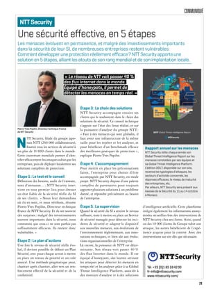 COMMUNIQUÉ
Une sécurité eﬀective, en 5 étapes
N
TT Security, filiale du groupe japo-
nais NTT (260 000 collaborateurs),
fournit tous les services de sécurité à
ses plus de 10 000 clients dans le monde.
Cette couverture mondiale permet d’iden-
tifier efficacement les attaques subies par les
entreprises, puis de déployer localement ses
solutions complètes de protection.
Étape 1: Le test et le conseil
Définition des besoins, audit de l’existant,
tests d’intrusion…: NTT Security inter-
vient en tout premier lieu pour dresser
un état fiable de la sécurité réelle du SI
de ses clients. « Nous leur demandons
où ils en sont, et nous vérifions, résume
Pierre-Yves Popihn, Directeur technique
France de NTT Security. Et ils ont souvent
des surprises: malgré des investissements
souvent importants dans la sécurité, nous
constatons que ceux-ci ne sont parfois pas
suffisamment efficaces. Ils restent donc
vulnérables. »
Étape 2: Le plan d’actions
Une fois le niveau de sécurité réelle éva-
lué, il devient possible de définir un Plan
Sécurité, avec pour chaque action à mettre
en place un niveau de priorité et un coût
associé. Une méthode pragmatique pour,
chantier après chantier, aller vers un ren-
forcement effectif de la sécurité et de la
conformité.
Étape 3: Le choix des solutions
NTT Security accompagne ensuite ses
clients qui le souhaitent dans le choix des
solutions de sécurité. Ce conseil technique
s’appuie sur l’état des lieux réalisé, et sur
la puissance d’analyse du groupe NTT:
« Face à des menaces qui sont globales, il
faut avoir une infrastructure de la même
taille pour les repérer et les analyser, et
pour bénéficier d’un benchmark efficace
des meilleures pratiques de protection »,
explique Pierre-Yves Popihn.
Étape 4: L’accompagnement
Pour mettre en place les préconisations
faites, l’entreprise peut choisir d’être
accompagnée par NTT Security, en mode
projet. NTT Security dispose d’une palette
complète de partenaires pour toujours
apporter plusieurs solutions à un problème
donné, et répondre précisément au besoin
de l’entreprise.
Étape 5: La supervision
Quand la sécurité du SI a atteint le niveau
suffisant, reste à mettre en place un Service
de sécurité managée pour détecter les inci-
dents de sécurité et adapter le dispositif
aux nouvelles menaces, aux évolutions de
l’environnement réglementaire, aux inno-
vations techniques, et bien sûr aux évolu-
tions organisationnelles de l’entreprise.
Là encore, la puissance de NTT est déter-
minante. Son réseau voit passer 40 %
des flux Internet dans le monde. Il est
équipé d’honeypots, des leurres attirant
les attaques pour détecter les menaces en
temps réel et les analyser grâce à sa Global
Threat Intelligence Platform, associée à
des moteurs d’analyse et à des solutions
d’intelligence artificielle. Cette plateforme
intègre également les informations anony-
misées recueillies lors des interventions de
NTT Security chez ses clients. Ainsi, quand
un des 10 000 clients du Groupe subit une
attaque, les autres bénéficient de l’expé-
rience acquise pour la contrer. Avec des
interventions sur site dès que nécessaire.
Les menaces évoluent en permanence, et malgré des investissements importants
dans la sécurité de leur SI, de nombreuses entreprises restent vulnérables.
Comment développer une protection réellement eﬃcace? NTT Security apporte une
solution en 5 étapes, alliant les atouts de son rang mondial et de son implantation locale.
NTTSecurity
Rapport annuel sur les menaces
NTT Security édite chaque année son
Global Threat Intelligence Report sur les
menaces constatées par ses équipes et
sa Global Threat Intelligence Platform.
L’édition 2017, disponible sur son site,
recense les typologies d’attaques, les
secteurs d’activités concernés, les
réponses eﬃcaces, le niveau de maturité
des entreprises, etc.
Par ailleurs, NTT Security sera présent aux
Assises de la Sécurité du 11 au 14 octobre
à Monaco.
Tél. +33 (0)1 85184200
fr-info@nttsecurity.com
www.nttsecurity.com/
Pierre-Yves Popihn, Directeur technique France
de NTT Security
« Le réseau de NTT voit passer 40 %
des flux Internet dans le monde.
Équipé d’honeypots, il permet de
détecter les menaces en temps réel. »
2017 Global Threat Intelligence Report
21
 