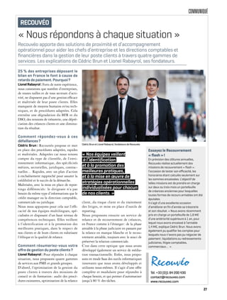 COMMUNIQUÉ
« Nous répondons à chaque situation »
25 % des entreprises déposant le
bilan en France le font à cause de
retards de paiement. Pourquoi?
LionelRabayrol: Forts de notre expérience,
nous constatons que nombre d’entreprises,
de toutes tailles et de tous secteurs d’acti-
vité, ne disposent pas d’une gestion efficace
et maîtrisée de leur poste clients. Elles
manquent de moyens humains et/ou tech-
niques, et de procédures adaptées. Cela
entraîne une dégradation du BFR et du
DSO, des tensions de trésorerie, une dépré-
ciation des créances clients et une diminu-
tion du résultat.
Comment répondez-vous à ces
défaillances?
Cédric Brun: Recouvéo propose et met
en place des procédures adaptées, rapides
et maîtrisées. Adaptées car nous tenons
compte du type de clientèle, de l’envi-
ronnement informatique, des spécificités
métiers, sectorielles, juridiques, contrac-
tuelles… Rapides, avec un plan d’action
à enchaînement rapproché pour assurer la
crédibilité et le succès de la démarche.
Maîtrisées, avec la mise en place de repor-
tings différenciés : le dirigeant n’a pas
besoin du même type d’informations que le
crédit manager ou la direction comptable,
commerciale ou juridique.
Nous nous appuyons pour cela sur l’effi-
cacité de nos équipes multilingues, spé-
cialisées et disposant d’un haut niveau de
compétences techniques. Elles veillent
à l’identification et à la promotion des
meilleures pratiques, dans le respect de
nos clients et de leurs clients en valorisant
l’éthique et la qualité de relance.
Comment résumeriez-vous votre
oﬀre de gestion du poste clients?
Lionel Rabayrol: Pour répondre à chaque
situation, nous proposons quatre gammes
de services aux PME et grands groupes.
D’abord, l’optimisation de la gestion du
poste clients à travers des missions de
conseil et de formation: audit des procé-
dures existantes, optimisation de la relance
client, du risque client et du traitement
des litiges, et mise en place d’outils de
reporting.
Nous proposons ensuite un service de
relance et de recouvrement de créances,
en France comme à l’étranger: de la phase
amiable à la phase judiciaire en passant par
la relance en marque blanche et le recou-
vrement amiable, toujours avec le souci de
préserver la relation commerciale.
C’est dans cette optique que nous avons
développé également un service de média-
tion transactionnelle. Enfin, nous propo-
sons en mode Saas des outils informatiques
innovants que nous avons développés et
utilisons nous-mêmes. Il s’agit d’une offre
complète et modulaire pour répondre à
chaque besoin, et qui permet d’automatiser
jusqu’à 80 % des tâches.
Recouvéo apporte des solutions de proximité et d’accompagnement
opérationnel pour aider les chefs d’entreprise et les directions comptables et
ﬁnancières dans la gestion de leur poste clients à travers quatre gammes de
services. Les explications de Cédric Brun et Lionel Rabayrol, ses fondateurs.
Essayez le Recouvrement
« ﬂash »!
En prévision des clôtures annuelles,
Recouvéo réalise actuellement des
missions de recouvrement « ﬂash »:
l’occasion de tester son eﬃcacité, les
honoraires étant calculés seulement sur
les sommes encaissées. L’objectif de
telles missions est de prendre en charge
sur deux ou trois mois un portefeuille
de créances anciennes pour lesquelles
toutes formes de recours amiables ont été
épuisées.
Il s’agit d’une excellente occasion
d’améliorer en ﬁn d’année sa trésorerie
et son résultat. « Nous avons récemment
pris en charge un portefeuille de 1,8 M€
d’une antériorité supérieure à 1 an, pour
lequel nous avons encaissé à l’amiable
1,4 M€, explique Cédric Brun. Nous avons
également pu qualiﬁer les comptes pour
lesquels nous n’avons pas pu négocier de
paiement: liquidations ou redressements
judiciaires, litiges comptables,
commerciaux… ».
Tél. +33 (0)1 84 200 430
contact@recouveo.com
www.recouveo.com
RECOUVÉO
« Nos équipes veillent
à l’identification
et à la promotion des
meilleures pratiques,
et à la mise en œuvre de
stratégies opérationnelles
individualisées pour chacun
de nos clients. »
Cédric Brun et Lionel Rabayrol, fondateurs de Recouvéo
27
 