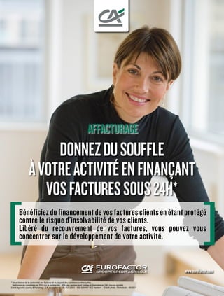 * Sous réserve de la conformité des factures et du respect des conditions contractuelles.
Performances constatées en 2016 sur le portefeuille : 90% des remises sont traitées et financées en 24h. (source société)
Crédit Agricole Leasing & Factoring - S.A. au capital de 195 257 220 € - 692 029 457 RCS Nanterre - Crédit photo : Thinkstock - 09/2017
DONNEZDUSOUFFLE
ÀVOTREACTIVITÉENFINANÇANT
VOSFACTURESSOUS24H*
AFFACTURAGE
www.eurofactor.com
Bénéficiez du financement de vos factures clients en étant protégé
contre le risque d’insolvabilité de vos clients.
Libéré du recouvrement de vos factures, vous pouvez vous
concentrer sur le développement de votre activité.
 