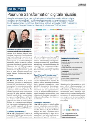COMMUNIQUÉ
Pour une transformation digitale réussie
Comment vous êtes-vous lancés?
Isabelle Charr et Sébastien Haensel :
Façonné par de nouveaux usages et trans-
formé par le numérique, l’environnement
dans lequel évoluent les entreprises est en
profonde mutation. Or nous avons fait le
constat qu’avec les nouvelles technologies,
en mettant l’humain au cœur des échanges,
on pouvait digitaliser les processus métiers.
Nous avons donc créé OIP Solutions pour
permettre aux entreprises d’effectuer leur
transformation digitale en toute agilité.
Créé en 2014, le projet a déjà beaucoup
évolué grâce aux retours de nos prospects
et clients.
Quelle est votre oﬀre?
I.C. et S.H.: OIP Solutions est un éditeur
de logiciels qui conçoit et développe des
applications fonctionnelles et métier à
destination d’entreprises de toutes tailles,
leur offrant la capacité de gérer de façon
dynamique leurs données à travers une
interface graphique unifiée. Nous offrons
un service de haute qualité et créons des
logiciels intuitifs, faciles à prendre en main
et rapidement adaptables aux spécificités
des processus métier des entreprises. Nous
proposons à nos clients des outils de gestion
(projets, RH et relation clients) à travers
une plateforme accessible sur internet, bap-
tisée « SocialJs », qui est le socle de toutes
les applications éditées par OIP Solutions.
À qui vous adressez-vous?
I.C. et S.H. : Nous avons la capacité de
concevoir des logiciels pour des entreprises
au-delà de 15000 collaborateurs, et notre
offre convient également aisément aux TPE
ou start-ups. Grâce à leur modularité, nos
solutions métiers sont rapidement person-
nalisables, faciles à utiliser et parfaitement
adaptables aux systèmes d’informations des
entreprises. Nous proposons un essai gra-
tuit de 15 jours, et sans engagement, puis
des abonnements mensuels par utilisateur
et par mois.
À quel(s) enjeu(x) répondez-vous?
I.C. et S.H.: La transformation numérique
des entreprises est inévitable et néces-
site une compréhension des enjeux et des
nouveaux usages. Nous les accompagnons
dans ce processus et nous adaptons à leurs
spécificités. Les entreprises de demain sou-
haitent pouvoir être plus réactives. Elles
ont compris que, pour gagner en compé-
titivité, le travail devait être plus colla-
boratif et qu’elles devaient rendre leurs
collaborateurs davantage responsables et
indépendants dans la façon dont ils traitent
leurs données.
Quelles sont vos forces?
I.C.etS.H.: Accessibles et compréhensibles
par tous, nos solutions permettent d’éco-
nomiser les coûts de maintenance grâce à
une offre « Cloud » et de gérer des données
massives (Big data). Les mises à jour et
modifications sont faites en temps réel et
nous offrons à ceux qui en ont besoin une
grande élasticité quant à la volumétrie.
Notre objectif est d’accompagner les entre-
prises et leurs collaborateurs dans leur
migration numérique, sans bouleverser
leurs habitudes, ni leur imposer davantage
de contraintes. Forte d’une longue expé-
rience du digital, du fonctionnement des
entreprises et de leurs nouveaux besoins,
notre équipe propose des solutions digitales
qui s’adaptent au métier des utilisateurs, et
non l’inverse.
Une plateforme en ligne, des logiciels personnalisables, une interface ludique,
une prise en main rapide… ou comment permettre aux entreprises de réussir
leur transformation numérique de manière agile et à moindre coût? Explications
avec Isabelle Charr et Sébastien Haensel, fondateurs d’OIP Solutions.
Les applications SocialJs
> SocialJsCRM
Solution de gestion commerciale: ventes
et relation client
> SocialJsProjet
Outil de gestion de projet: planiﬁcation,
coordination, suivi et rentabilité
> SocialJsRH
Solution de gestion administrative et de
mobilité des ressources humaines
> SocialJsIdée
« Boîte à idées » pour promouvoir
l’innovation participative
Tél. +33 (0)1 79625076
contact@oipsolutions.com
www.oipsolutions.com
OIPSOLUTIONS
3
 