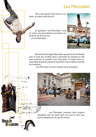Les Mercodier
Déracinés,les frangins Mercodier quittent le terrain familial
avec le reste des meubles dans la charrette. Ils montent en ville
pour annoncer la nouvelle à leur frère Jules...A travers leurs re-
trouvailles les petites choses du quotidien et les traditions sortent
de l’ordinaire.
...Les Mercodier ont leur manière de se présenter...
Le spectacle « Les Mercodier » met
en scène cinq perturbateurs Jurassiens ex-
propriés de leurs terres...
…et une Mercedes...
«On a tout perdu! Nos terres, la ca-
bane...et même notre bouc!!»
Les Mercodier inventent leurs propres
disciplines avec les outils qu’ils ont sous la main tous
aussi loufoques les uns que les autres!
Photo : Julien Bonjou
Photo :VincentVanhecke
 