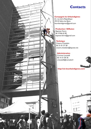 Contacts
Compagnie les Urbaindigènes
61, rue de la République
39110 Salins les Bains
lesurbaindigenes@gmail.com
Administration
Corinne Locatelli
06 14 31 04 36
c.locatelli@nomade.fr
Production / Diffusion
Baptiste Faivre
06 19 86 62 85
baptiste.faivre@gmail.com
Technique
Césaire Chatelain
06 31 01 57 58
cesaire.chatelain@laposte.net
Photo:EmilieVerriez
http://cie-lesurbaindigenes.com/
 