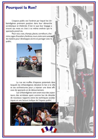 Pourquoi la Rue?
L’espace public est l’endroit par lequel les Ur-
baindigènes prennent position dans leur démarche
acrobatique et théâtrale. C’est ici que leur langage a
trouvé ses mots et c’est à ce même endroit que le
spectacle prend vie.
Pour eux, rues, champs, places, carrefours, che-
mins,cages d’escaliers,fenêtres,murs,toits sont autant
de matière pour développer,écrire et partager avec le
public.
La rue est truffée d’espaces potentiels dans
lesquels les Urbaindigènes décalent le lien à la ville
et ses architectures pour y injecter une dose efﬁ-
cace de spectacle et de détournement.
Les Urbaindigènes sont avant tout des arpen-
teurs, des acrobates ayant comme but de dévoiler
de nouveaux rapports entre les techniques acroba-
tiques et une lecture ludique de l’espace public.
Photo : EmilieVerriez
Photo:EmilieVerriez
 