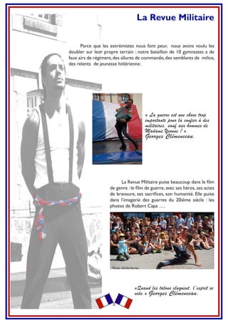 La Revue Militaire
Parce que les extrémistes nous font peur, nous avons voulu les
doubler sur leur propre terrain : notre bataillon de 10 gymnastes a de
faux airs de régiment,des allures de commando,des semblants de milice,
des relents de jeunesse hitlérienne.
La Revue Militaire puise beaucoup dans le ﬁlm
de genre : le ﬁlm de guerre, avec ses héros, ses actes
de bravoure, ses sacriﬁces, son humanité. Elle puise
dans l’imagerie des guerres du 20ième siècle : les
photos de Robert Capa ….
« La guerre est une chose trop
importante pour la confier à des
militaires, sauf aux hommes de
Madame Yvonne ! »
Georges Clémenceau.
«Quand les talons claquent, l’esprit se
vide.» Georges Clémenceau.
Photo : EmilieVerriez
Photo : EmilieVerriez
 