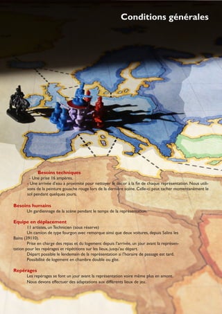 Besoins techniques
- Une prise 16 ampères.
- Une arrivée d’eau à proximité pour nettoyer le décor à la ﬁn de chaque représentation. Nous utili-
sons de la peinture gouache rouge lors de la dernière scène. Celle-ci peut tacher momentanément le
sol pendant quelques jours.
Besoins humains
Un gardiennage de la scène pendant le temps de la représentation.
Equipe en déplacement
11 artistes, un Technicien (sous réserve)
Un camion de type fourgon avec remorque ainsi que deux voitures, depuis Salins les
Bains (39110).
Prise en charge des repas et du logement depuis l’arrivée, un jour avant la représen-
tation pour les repérages et répétitions sur les lieux, jusqu’au départ.
Départ possible le lendemain de la représentation si l’horaire de passage est tard.
Possibilité de logement en chambre double ou gîte.
Repérages
Les repérages se font un jour avant la représentation voire même plus en amont.
Nous devons effectuer des adaptations aux différents lieux de jeu.
Conditions générales
 