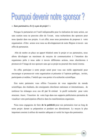 10
« Sans partenaires, il n’y a pas de projet ! »
Puisque le partenariat est l’outil indispensable pour la réalisation de toute action, car
sans soutien nous ne pouvons aller de l’avant, nous recherchons des sponsors pour
nous épauler dans nos projets. A cet effet, nous nous permettons de proposer à votre
organisation d’être acteur avec nous au développement de notre Région à travers une
offre de partenariat.
Afin de mettre en place un apport bilatéral entre le projet et ses partenaires, nous
allons développer un maximum de moyens de communication à l’intention des
organismes prêts à nous aider à travers différentes actions, nous chercherons à
promouvoir l’image de nos sponsors sans qui ce projet ne pourrait être mené à terme.
En effet, participer à notre projet serait pour vous une réelle opportunité pour
encourager et promouvoir votre organisation et présenter à l’opinion publique, invités,
participants et médias, l’intérêt que vous portez à la recherche scientifique.
Etre notre partenaire vous offrira l’occasion de vous rapprocher du monde
scientifique, des étudiants, des enseignants chercheurs nationaux et internationaux, de
renforcer les échanges avec eux et par là croiser le profil recherché pour votre
structure. Aussi, l’insertion de votre logo dans nos supports publicitaires permettra de
visualiser votre participation effective dans les manifestations organisées.
Nous nous engageons de faire de la publicité pour nos partenaires tout au long de
notre projet: durant sa préparation et pendant son déroulement. Le moyen le plus
important consiste à utiliser de manière adéquate et variée les logos des partenaires.
 