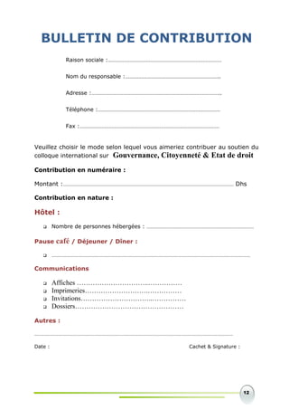 12
BULLETIN DE CONTRIBUTION
Veuillez choisir le mode selon lequel vous aimeriez contribuer au soutien du
colloque international sur Gouvernance, Citoyenneté & Etat de droit
Contribution en numéraire :
Montant :………………………………………………………………………………………………………………… Dhs
Contribution en nature :
Hôtel :
 Nombre de personnes hébergées : ………………………………………………………………………
Pause café / Déjeuner / Dîner :
 ……………………………………………………………………………………………………………………………………
Communications
 Affiches …………………………..……………
 Imprimeries……………………….……………
 Invitations…………………………..……………
 Dossiers…………………………………………
Autres :
……………………………………………………………………………………………………………………………………
Date : Cachet & Signature :
Raison sociale :……………………………………………………………………
Nom du responsable :………………………………………………………..
Adresse :……………………………………………………………………………..
Téléphone :…………………………………………………………………………
Fax :……………………………………………………………………………………
 