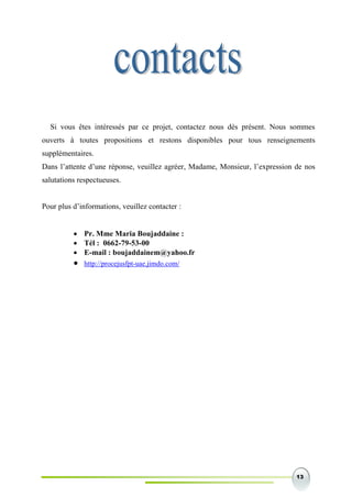 13
Si vous êtes intéressés par ce projet, contactez nous dès présent. Nous sommes
ouverts à toutes propositions et restons disponibles pour tous renseignements
supplémentaires.
Dans l’attente d’une réponse, veuillez agréer, Madame, Monsieur, l’expression de nos
salutations respectueuses.
Pour plus d’informations, veuillez contacter :
 Pr. Mme Maria Boujaddaine :
 Tél : 0662-79-53-00
 E-mail : boujaddainem@yahoo.fr
 http://procejusfpt-uae.jimdo.com/
 