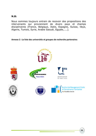 16
N.B:
Nous sommes toujours entrain de recevoir des propositions des
intervenants qui proviennent de divers pays et champs
disciplinaires (France, Belgique, Italie, Espagne, Suisse, libye,
Algerie, Tunisie, Syrie, Arabie Saoudi, Egypte,....).
Annexe 2 : La liste des universités et groupes de recherche partenaires
 
