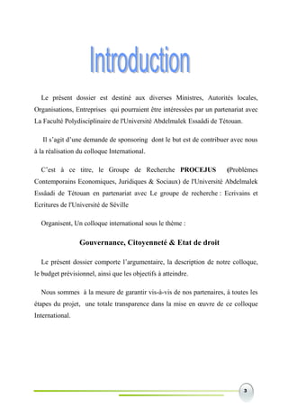 3
Le présent dossier est destiné aux diverses Ministres, Autorités locales,
Organisations, Entreprises qui pourraient être intéressées par un partenariat avec
La Faculté Polydisciplinaire de l'Université Abdelmalek Essaâdi de Tétouan.
Il s’agit d’une demande de sponsoring dont le but est de contribuer avec nous
à la réalisation du colloque International.
C’est à ce titre, le Groupe de Recherche PROCEJUS (Problèmes
Contemporains Economiques, Juridiques & Sociaux) de l'Université Abdelmalek
Essâadi de Tétouan en partenariat avec Le groupe de recherche : Ecrivains et
Ecritures de l'Université de Séville
Organisent, Un colloque international sous le thème :
Gouvernance, Citoyenneté & Etat de droit
Le présent dossier comporte l’argumentaire, la description de notre colloque,
le budget prévisionnel, ainsi que les objectifs à atteindre.
Nous sommes à la mesure de garantir vis-à-vis de nos partenaires, à toutes les
étapes du projet, une totale transparence dans la mise en œuvre de ce colloque
International.
 