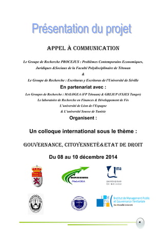 4
APPEL À COMMUNICATION
Le Groupe de Recherche PROCEJUS : Problèmes Contemporains Economiques,
Juridiques &Sociaux de la Faculté Polydisciplinaire de Tétouan
&
Le Groupe de Recherche : Escrituras y Escritoras de l'Université de Séville
En partenariat avec :
Les Groupes de Recherche : MALOGEA (FP Tétouan) & GREJUP (FSJES Tanger)
Le laboratoire de Recherche en Finances & Développement de Fès
L’université de Léon de l’Espagne
& L’université Sousse de Tunisie
Organisent :
Un colloque international sous le thème :
GOUVERNANCE, CITOYENNETÉ&ETAT DE DROIT
Du 08 au 10 décembre 2014
 