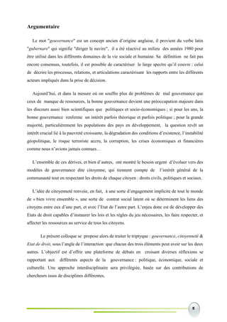 5
Argumentaire
Le mot "gouvernance" est un concept ancien d’origine anglaise, il provient du verbe latin
"gubernare" qui signifie "diriger le navire", il a été réactivé au milieu des années 1980 pour
être utilisé dans les différents domaines de la vie sociale et humaine. Sa définition ne fait pas
encore consensus, toutefois, il est possible de caractériser le large spectre qu’il couvre : celui
de décrire les processus, relations, et articulations caractérisant les rapports entre les différents
acteurs impliqués dans la prise de décision.
Aujourd’hui, et dans la mesure où on souffre plus de problèmes de mal gouvernance que
ceux de manque de ressources, la bonne gouvernance devient une préoccupation majeure dans
les discours aussi bien scientifiques que politiques et socio-économiques ; si pour les uns, la
bonne gouvernance renferme un intérêt parfois théorique et parfois politique ; pour la grande
majorité, particulièrement les populations des pays en développement, la question revêt un
intérêt crucial lié à la pauvreté croissante, la dégradation des conditions d’existence, l’instabilité
géopolitique, le risque terroriste accru, la corruption, les crises économiques et financières
comme nous n’avions jamais connues…
L’ensemble de ces dérives, et bien d’autres, ont montré le besoin urgent d’évoluer vers des
modèles de gouvernance dite citoyenne, qui tiennent compte de l’intérêt général de la
communauté tout en respectant les droits de chaque citoyen : droits civils, politiques et sociaux.
L’idée de citoyenneté renvoie, en fait, à une sorte d’engagement implicite de tout le monde
de « bien vivre ensemble », une sorte de contrat social latent où se déterminent les liens des
citoyens entre eux d’une part, et avec l’Etat de l’autre part. L’enjeu donc est de développer des
Etats de droit capables d’instaurer les lois et les règles du jeu nécessaires, les faire respecter, et
affecter les ressources au service de tous les citoyens.
Le présent colloque se propose alors de traiter le triptyque : gouvernance, citoyenneté &
Etat de droit, sous l’angle de l’interaction que chacun des trois éléments peut avoir sur les deux
autres. L’objectif est d’offrir une plateforme de débats en croisant diverses réflexions se
rapportant aux différents aspects de la gouvernance : politique, économique, sociale et
culturelle. Une approche interdisciplinaire sera privilégiée, basée sur des contributions de
chercheurs issus de disciplines différentes.
 