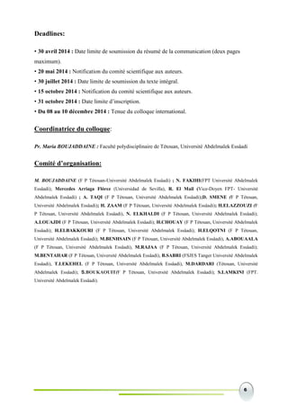 6
Deadlines:
• 30 avril 2014 : Date limite de soumission du résumé de la communication (deux pages
maximum).
• 20 mai 2014 : Notification du comité scientifique aux auteurs.
• 30 juillet 2014 : Date limite de soumission du texte intégral.
• 15 octobre 2014 : Notification du comité scientifique aux auteurs.
• 31 octobre 2014 : Date limite d’inscription.
• Du 08 au 10 décembre 2014 : Tenue du colloque international.
Coordinatrice du colloque:
Pr. Maria BOUJADDAINE : Faculté polydisciplinaire de Tétouan, Université Abdelmalek Essâadi
Comité d’organisation:
M. BOUJADDAINE (F P Tétouan-Université Abdelmalek Essâadi) ; N. FAKIHI(FPT Université Abdelmalek
Essâadi); Mercedes Arriaga Flórez (Universidad de Sevilla), R. El Mail (Vice-Doyen FPT- Université
Abdelmalek Essâadi) ; A. TAQI (F P Tétouan, Université Abdelmalek Essâadi);D. SMENE (F P Tétouan,
Université Abdelmalek Essâadi); H. ZAAM (F P Tétouan, Université Abdelmalek Essâadi); H.ELAZZOUZI (F
P Tétouan, Université Abdelmalek Essâadi), N. ELKHALDI (F P Tétouan, Université Abdelmalek Essâadi);
A.LOUAJDI (F P Tétouan, Université Abdelmalek Essâadi); H.CHOUAY (F P Tétouan, Université Abdelmalek
Essâadi); H.ELBAKKOURI (F P Tétouan, Université Abdelmalek Essâadi); H.ELQOTNI (F P Tétouan,
Université Abdelmalek Essâadi); M.BENHSAIN (F P Tétouan, Université Abdelmalek Essâadi), A.ABOUAALA
(F P Tétouan, Université Abdelmalek Essâadi), M.RAJAA (F P Tétouan, Université Abdelmalek Essâadi);
M.BENTAHAR (F P Tétouan, Université Abdelmalek Essâadi), B.SABRI (FSJES Tanger Université Abdelmalek
Essâadi), T.LEKEHEL (F P Tétouan, Université Abdelmalek Essâadi), M.DARDARI (Tétouan, Université
Abdelmalek Essâadi); S.BOUKAOUIT(F P Tétouan, Université Abdelmalek Essâadi); S.LAMKINI (FPT.
Université Abdelmalek Essâadi).
 