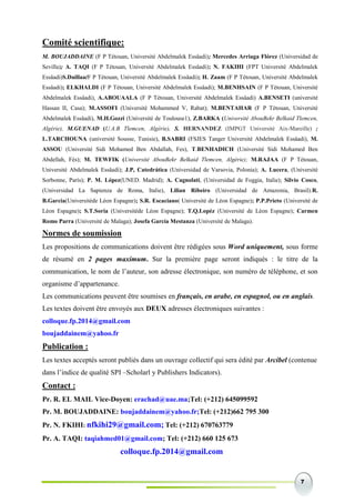 7
Comité scientifique:
M. BOUJADDAINE (F P Tétouan, Université Abdelmalek Essâadi); Mercedes Arriaga Flórez (Universidad de
Sevilla); A. TAQI (F P Tétouan, Université Abdelmalek Essâadi); N. FAKIHI (FPT Université Abdelmalek
Essâadi)S.Daillaa(F P Tétouan, Université Abdelmalek Essâadi); H. Zaam (F P Tétouan, Université Abdelmalek
Essâadi); ELKHALDI (F P Tétouan, Université Abdelmalek Essâadi); M.BENHSAIN (F P Tétouan, Université
Abdelmalek Essâadi), A.ABOUAALA (F P Tétouan, Université Abdelmalek Essâadi) A.BENSETI (université
Hassan II, Casa); M.ASSOFI (Université Mohammed V, Rabat); M.BENTAHAR (F P Tétouan, Université
Abdelmalek Essâadi), M.H.Gozzi (Université de Toulouse1), Z.BARKA (Université AbouBekr Belkaid Tlemcen,
Algérie), M.GUENAD (U.A.B Tlemcen, Algérie), S. HERNANDEZ (IMPGT Université Aix-Mareille) ;
L.TARCHOUNA (université Sousse, Tunisie), B.SABRI (FSJES Tanger Université Abdelmalek Essâadi), M.
ASSOU (Université Sidi Mohamed Ben Abdallah, Fes), T.BENHADICH (Université Sidi Mohamed Ben
Abdellah, Fès); M. TEWFIK (Université AbouBekr Belkaid Tlemcen, Algérie); M.RAJAA (F P Tétouan,
Université Abdelmalek Essâadi); J.P, Catedrática (Universidad de Varsovia, Polonia); A. Lucera, (Universitè
Sorbonne, París); P. M. López(UNED. Madrid); A. Cagnolati, (Universidad de Foggia, Italie); Silvio Cosco,
(Universidad La Sapienza de Roma, Italie), Lilian Ribeiro (Universidad de Amazonia, Brasil).R.
B.Garcia(Universitéde Léon Espagne); S.R. Escaciano( Université de Léon Espagne); P.P.Prieto (Université de
Léon Espagne); S.T.Soria (Universitéde Léon Espagne); T.Q.Lopéz (Université de Léon Espagne); Carmen
Romo Parra (Université de Malaga); Josefa García Mestanza (Université de Malaga).
Normes de soumission
Les propositions de communications doivent être rédigées sous Word uniquement, sous forme
de résumé en 2 pages maximum. Sur la première page seront indiqués : le titre de la
communication, le nom de l’auteur, son adresse électronique, son numéro de téléphone, et son
organisme d’appartenance.
Les communications peuvent être soumises en français, en arabe, en espagnol, ou en anglais.
Les textes doivent être envoyés aux DEUX adresses électroniques suivantes :
colloque.fp.2014@gmail.com
boujaddainem@yahoo.fr
Publication :
Les textes acceptés seront publiés dans un ouvrage collectif qui sera édité par Arcibel (contenue
dans l’indice de qualité SPI –Scholarl y Publishers Indicators).
Contact :
Pr. R. EL MAIL Vice-Doyen: erachad@uae.ma;Tel: (+212) 645099592
Pr. M. BOUJADDAINE: boujaddainem@yahoo.fr;Tel: (+212)662 795 300
Pr. N. FKIHI: nfkihi29@gmail.com; Tel: (+212) 670763779
Pr. A. TAQI: taqiahmed01@gmail.com; Tel: (+212) 660 125 673
colloque.fp.2014@gmail.com
 