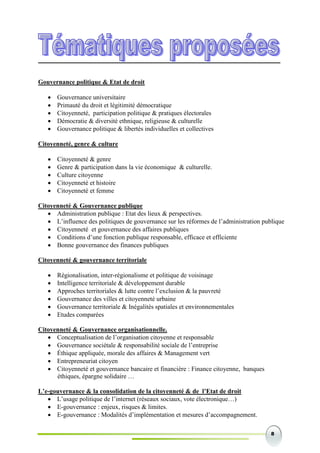 8
Gouvernance politique & Etat de droit
 Gouvernance universitaire
 Primauté du droit et légitimité démocratique
 Citoyenneté, participation politique & pratiques électorales
 Démocratie & diversité ethnique, religieuse & culturelle
 Gouvernance politique & libertés individuelles et collectives
Citoyenneté, genre & culture
 Citoyenneté & genre
 Genre & participation dans la vie économique & culturelle.
 Culture citoyenne
 Citoyenneté et histoire
 Citoyenneté et femme
Citoyenneté & Gouvernance publique
 Administration publique : Etat des lieux & perspectives.
 L’influence des politiques de gouvernance sur les réformes de l’administration publique
 Citoyenneté et gouvernance des affaires publiques
 Conditions d’une fonction publique responsable, efficace et efficiente
 Bonne gouvernance des finances publiques
Citoyenneté & gouvernance territoriale
 Régionalisation, inter-régionalisme et politique de voisinage
 Intelligence territoriale & développement durable
 Approches territoriales & lutte contre l’exclusion & la pauvreté
 Gouvernance des villes et citoyenneté urbaine
 Gouvernance territoriale & Inégalités spatiales et environnementales
 Etudes comparées
Citoyenneté & Gouvernance organisationnelle.
 Conceptualisation de l’organisation citoyenne et responsable
 Gouvernance sociétale & responsabilité sociale de l’entreprise
 Éthique appliquée, morale des affaires & Management vert
 Entrepreneuriat citoyen
 Citoyenneté et gouvernance bancaire et financière : Finance citoyenne, banques
éthiques, épargne solidaire …
L’e-gouvernance & la consolidation de la citoyenneté & de l’Etat de droit
 L’usage politique de l’internet (réseaux sociaux, vote électronique…)
 E-gouvernance : enjeux, risques & limites.
 E-gouvernance : Modalités d’implémentation et mesures d’accompagnement.
 