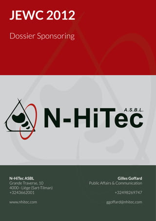 JEWC 2012
Dossier Sponsoring




N-HiTec ASBL                                   Gilles Goffard
Grande Traverse, 10          Public Affairs & Communication
4000 - Liège (Sart-Tilman)
+3243662001                                 +32498269747

www.nhitec.com                         ggoffard@nhitec.com


                                                        Page 1
 