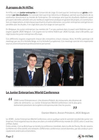 À propos de N-HiTec
N-HiTec est une junior-entreprise de l’Université de Liège. En tant que tel, l’entreprise est gérée entiè-
rement par des étudiants. Ce concept, bien que trop méconnu en Belgique, permet aux étudiants de se
confronter directement au monde de l’entreprise. On remarque ainsi que les étudiants diplômés ayant
pris part à de telles activités ont une meilleure expérience pratique en gestion de projets, en communica-
tion, en négociations, et dans beaucoup d’autres d’autres domaines. Les junior-entreprises sont gérées en
parallèle avec les études, il ne s’agit donc pas d’un stage en tant que tel.

En Belgique, les junior-entreprises (au nombre de 7 un peu partout dans le pays) sont fédérées par un
organe appellé JADE Belgium. Cet organe est lui-même fédéré par JADE Europe, situé à Bruxelles, qui
régit toutes les junior entreprises d’Europe.

Ces différents organes organisent chacun des rencontres à leurs niveaux. Ainsi, N-HiTec participe à 8
meetings par ans (4 à l’échelle Belge, et 4 à l’échelle Européenne). Ces meetings sont de très importante
sources d’enrichissement professionnel et personnel.




         Partitcipants de N-HiTec au Summer Meeting à Vienne.



Le Junior Enterprises World Conference


  ‘‘     2000 Junior Entrepreneurs. Une dizaine d’hôtels, de restaurants, des dizaines de
         salles de séminaires. La «Junior Enterprises World Conference» est le plus gros
         événement planétaire de la sphère entrepreneuriale chez les jeunes.


                                                                                    ’’
                                                       Damien Watrin, Ancien Président, JADE Belgium

Le JEWC, Junior Enterprises World Conference, est en quelque sorte le sommet mondial des junior-en-
treprises. Il est organisé tous les deux ans dans un endroit différent du monde (En 2010, celui-ci avait lieu
à Milan, Italie).
Cette année, c’est au Brésil que se tiendra la conférence mondiale, dans la ville de Paraty, Rio de Janeiro.
Le thème est «One world, one network». Différentes conférences seront données, par des orateurs prin-
cipalement américains et brésiliens.

Page 2
 