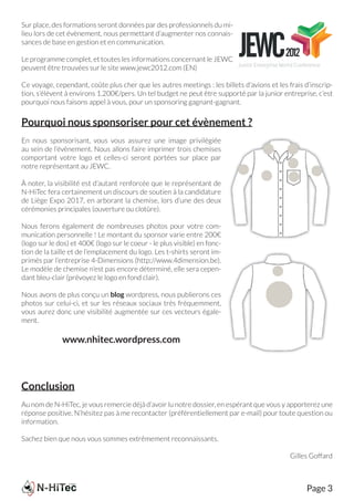 Sur place, des formations seront données par des professionnels du mi-
lieu lors de cet évènement, nous permettant d’augmenter nos connais-
sances de base en gestion et en communication.

Le programme complet, et toutes les informations concernant le JEWC
peuvent être trouvées sur le site www.jewc2012.com (EN)

Ce voyage, cependant, coûte plus cher que les autres meetings : les billets d’avions et les frais d’inscrip-
tion, s’élèvent à environs 1.200€/pers. Un tel budget ne peut être supporté par la junior entreprise, c’est
pourquoi nous faisons appel à vous, pour un sponsoring gagnant-gagnant.


Pourquoi nous sponsoriser pour cet évènement ?
En nous sponsorisant, vous vous assurez une image privilégiée
au sein de l’évènement. Nous allons faire imprimer trois chemises
comportant votre logo et celles-ci seront portées sur place par
notre représentant au JEWC.

À noter, la visibilité est d’autant renforcée que le représentant de
N-HiTec fera certainement un discours de soutien à la candidature
de Liège Expo 2017, en arborant la chemise, lors d’une des deux
cérémonies principales (ouverture ou clotûre).

Nous ferons également de nombreuses photos pour votre com-
munication personnelle ! Le montant du sponsor varie entre 200€
(logo sur le dos) et 400€ (logo sur le coeur - le plus visible) en fonc-
tion de la taille et de l’emplacement du logo. Les t-shirts seront im-
primés par l’entreprise 4-Dimensions (http://www.4dimension.be).
Le modèle de chemise n’est pas encore déterminé, elle sera cepen-
dant bleu-clair (prévoyez le logo en fond clair).

Nous avons de plus conçu un blog wordpress, nous publierons ces
photos sur celui-ci, et sur les réseaux sociaux très fréquemment,
vous aurez donc une visibilité augmentée sur ces vecteurs égale-
ment.

              www.nhitec.wordpress.com



Conclusion
Au nom de N-HiTec, je vous remercie déjà d’avoir lu notre dossier, en espérant que vous y apporterez une
réponse positive. N’hésitez pas à me recontacter (préférentiellement par e-mail) pour toute question ou
information.

Sachez bien que nous vous sommes extrêmement reconnaissants.

                                                                                             Gilles Goffard



                                                                                                   Page 3
 