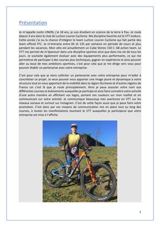 2
Présentation
Je m’appelle Justin LINON, j’ai 18 ans, je suis étudiant en science de la terre à Pau. Je roule
depuis 3 ans dans le club de Luchon Louron Cyclisme. Ma discipline favorite est le VTT enduro.
Cette année j’ai eu la chance d’intégrer le team Luchon Louron Cyclisme qui fait partie des
team officiel FFC. Je m’entraine entre 6h et 12h par semaine en période de cours et plus
pendant les vacances. Mon vélo est actuellement un Cube Stereo 150 C :68 action team. Le
VTT me permet de m’épanouir dans une discipline sportive ainsi que dans ma vie de tous les
jours. Je souhaite également évoluer avec des équipements plus performants, ce qui me
permettrai de participer à des courses plus techniques, gagner en expérience et ainsi pouvoir
aller au bout de mes ambitions sportives, c’est pour cela que je me dirige vers vous pour
pouvoir établir un partenariat avec votre entreprise.
C’est pour cela que je viens solliciter un partenariat avec votre entreprise pour m’aider à
concrétiser ce projet. Je veux pouvoir vous apporter une image jeune et dynamique à votre
structure tout en vous apportant de la visibilité dans la région Occitanie et d’autres régions de
France car c’est là que je roule principalement. Ainsi je peux associer votre nom aux
différentes courses et évènements auxquelles je participe et ainsi faire connaitre votre activité
d’une autre manière en affichant vos logos, portant vos couleurs sur mon maillot et en
communicant sur votre activité. Je communique beaucoup mes aventures en VTT sur les
réseaux sociaux et surtout sur Instagram. C’est de cette façon aussi que je peux faire votre
promotion. C’est donc par ces moyens de communication mis en place tout au long des
courses, à toutes les manifestations touchant le VTT auxquelles je participerai que votre
entreprise est mise à l’affiche.
 
