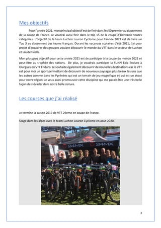 3
Mes objectifs
Pour l’année 2021, mon principal objectif est de finir dans les 50 premier au classement
de la coupe de France. Je voudrai aussi finir dans le top 15 de la coupe d’Occitanie toutes
catégories. L’objectif de la team Luchon Louron Cyclisme pour l’année 2021 est de faire un
Top 3 au classement des teams français. Durant les vacances scolaires d’été 2021, j’ai pour
projet d’encadrer des groupes voulant découvrir le monde du VTT dans le secteur de Luchon
et Loudenvielle.
Mon plus gros objectif pour cette année 2021 est de participer à la coupe du monde 2021 et
peut-être au trophée des nations. De plus, je voudrais participer la SUNN Epic Enduro à
Olargues en VTT Enduro. Je souhaite également découvrir de nouvelles destinations car le VTT
est pour moi un sport permettant de découvrir de nouveaux paysages plus beaux les uns que
les autres comme dans les Pyrénées qui est un terrain de jeu magnifique et qui est un atout
pour notre région. Je veux aussi promouvoir cette discipline qui me parait être une très belle
façon de s’évader dans notre belle nature.
Les courses que j’ai réalisé
Je termine la saison 2019 de VTT 29eme en coupe de France.
Stage dans les alpes avec le team Luchon Louron Cyclisme en aout 2020.
 