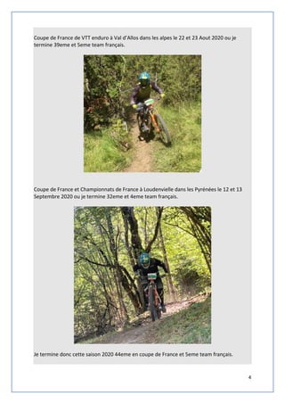 4
Coupe de France de VTT enduro à Val d’Allos dans les alpes le 22 et 23 Aout 2020 ou je
termine 39eme et 5eme team français.
Coupe de France et Championnats de France à Loudenvielle dans les Pyrénées le 12 et 13
Septembre 2020 ou je termine 32eme et 4eme team français.
Je termine donc cette saison 2020 44eme en coupe de France et 5eme team français.
 