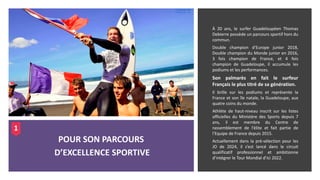 À 20 ans, le surfer Guadeloupéen Thomas
Debierre possède un parcours sportif hors du
commun.
Double champion d’Europe junior 2018,
Double champion du Monde junior en 2016,
3 fois champion de France, et 4 fois
champion de Guadeloupe, il accumule les
podiums et les performances.
Son palmarès en fait le surfeur
Français le plus titré de sa génération.
Il brille sur les podiums et représente la
France et son île natale, la Guadeloupe, aux
quatre coins du monde.
Athlète de haut-niveau inscrit sur les listes
officielles du Ministère des Sports depuis 7
ans, il est membre du Centre de
rassemblement de l’élite et fait partie de
l’Equipe de France depuis 2015.
Actuellement dans la pré-sélection pour les
JO de 2024, il s’est lancé dans le circuit
qualificatif professionnel et ambitionne
d’intégrer le Tour Mondial d’ici 2022.
POUR SON PARCOURS
D’EXCELLENCE SPORTIVE
1
 