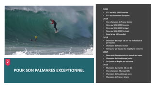 2020
• 3ème au WQS 1500 Canaries
• 3ème au classement Européen
2019
• Vice-champion de France Senior
• 3ème au WQS 1500 Canaries
• 9ème au WQS 1500 Sénégal
• 5ème au WQS 3000 Portugal
• Dans le top 100 mondial
2018
• Champion d’Europe -18 ans ESF individuel et
par équipe
• Champion de France Junior
• Vainqueur par équipe du Anglet pro nocturne
2017
• 9ème aux championnats du monde au Japon
• Champion de Guadeloupe junior
• 1er junior au Anglet pro nocturne
2016
• Champion du monde -16 ans ISA
• Vice-champion d’Europe WSL
• Champion de Guadeloupe open
• Champion de France -16 ans
POUR SON PALMARES EXCEPTIONNEL
2
 
