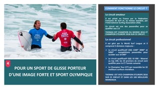 Le circuit amateur
Il est piloté en France par la Fédération
Française de Surf et, au niveau mondial, par
l’International Surfing Association (ISA).
Ce circuit est une des passerelles pour se
qualifier aux J.O
THOMAS EST CHAMPION DU MONDE 2016 ET
CHAMPION D’EUROPE 2018 SUR CE CIRCUIT.
POUR UN SPORT DE GLISSE PORTEUR
D’UNE IMAGE FORTE ET SPORT OLYMPIQUE
Le circuit professionnel
Il est géré par la World Surf League et il
comprend 3 divisions majeures :
➢ Le circuit qualificatif (QS) 1500* 3000* et
5000* : compétitions passerelles pour
accéder aux 10 000*
➢ Le circuit qualificatif (QS) 10 000 : Réservé
au top 100, les 10 premiers du circuit sont
qualifiés pour le CT l’année suivante
➢ Le Champion Tour (CT) qui rassemble les 32
meilleurs surfeurs mondiaux.
THOMAS EST VICE-CHAMPION D’EUROPE 2016
SUR CE CIRCUIT ET DANS LES 100 MEILLEURS
MONDIAUX.
COMMENT FONCTIONNE LE CIRCUIT ?
4
 