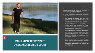 Thomas est depuis cette année le premier
ambassadeur issu du milieu du surf pour la
marque française Le Coq Sportif.
Il a été sélectionné parmi de nombreux
surfeurs pour :
- Son esprit de leader en tant que
Capitaine de l’Equipe de France sur les
championnats du monde 2017 et 2018.
- Sa persévérance et sa capacité à se
relever après une blessure qui l’avait
contraint à se retirer des compétitions
durant plusieurs mois en 2017.
- Ses performances scolaires et sportives
car Thomas a décroché son bac avec
mention TB et reçu le prix d’Excellence
du Conseil Régional de Guadeloupe pour
son double parcours.
- Son aisance en interview tant en Français
qu’en Anglais et ses nombreux voyages
aux quatre coins du monde où il
représente fidèlement les valeurs du
sport français.
POUR SON ETAT D’ESPRIT
D’AMBASSADEUR DU SPORT
5
 