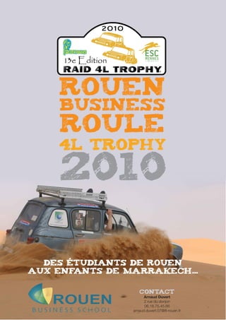Rouen
     Business
     Roule
    4L Trophy

    2010

  des étudiants de rouen
aux enfants de marrakech...

                   Contact
                      Arnaud Duvert
                      2 rue du donjon
                      06.18.75.45.66
                arnaud.duvert.07@ifi-rouen.fr
 
