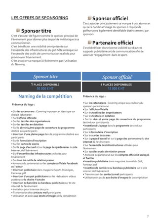 LES OFFRES DE SPONSORING                                                 Sponsor officiel
                                                                 C’est associer principalement sa marque à un catamaran
                                                                 qui sera habillé à l’image du sponsor. L’équipe de
         Sponsor titre                                           golfeurs sera également identifiable distinctement par
                                                                 sponsors.
C’est s’assurer de figurer comme le sponsor principal de
l’évènement pour donner plus de portée médiatique à sa
communication.                                                           Partenaire officiel
C’est bénéficier une visibilité omniprésente sur                 C’est bénéficier d’une bonne visibilité sur d’autres
l’ensemble des infrastructures du golf hôte ainsi que sur        supports publicitaires et de communication afin de
l’ensemble des outils de communication réalisés pour             valoriser l'engagement dans le sport.
promouvoir l’évènement.
C’est associer sa marque à l’évènement par l’utilisation
du Naming.



                    Sponsor titre                                                 Sponsor officiel
                  1 PLACE DISPONIBLE                                             8 PLACES DISPONIBLES
                      50 000 € HT                                                      15 000 € HT

      Naming de la compétition                                   Présence du logo :

                                                                 • Sur les catamarans : Covering unique aux couleurs du
Présence du logo :
                                                                 sponsors par catamaran
                                                                 • Sur l’affiche officielle
• Sur les catamarans : Covering important et identique sur       • Sur les textiles des organisateurs
chaque catamaran                                                 • Sur les textiles en dotation
• Sur l’affiche officielle                                       • Sur la 1ère et 4ème page de couverture du programme
• Sur les textiles des organisateurs                             destiné aux participants
• Sur les textiles en dotation                                   • Insertion d’1/2 page dans le programme destiné aux
• Sur la 1ère et 4ème page de couverture du programme            participants
destiné aux participants                                         • Sur le formulaire d’inscription
• Insertion d’une pleine page dans le programme destiné aux      • Sur les cartes de scores
participants                                                     • Sur la page d’accueil et sur la page des partenaires du site
• Sur le formulaire d’inscription                                internet de l’évènement
• Sur les cartes de scores                                       • Sur l’ensemble des infrastructures utilisées pour
• Sur la page d’accueil et sur la page des partenaires du site   l’évènement
internet de l’évènement                                          • Sur tous les outils de relation presse
• Sur l’ensemble des infrastructures utilisées pour              • Annonce du partenariat sur les comptes officiels Facebook
l’évènement                                                      et Twitter
• Sur tous les outils de relation presse                         • Insertion publicitaire dans magazine Journal du Golf,
• Annonce du partenariat sur les comptes officiels Facebook      Fairways golf
et Twitter                                                       • Insertion de bannière ou bandeau publicitaire sur le site
• Insertion publicitaire dans magazine Sports Stratégies,        internet de l'événement
Fairways golf                                                    • Transmission des contacts mail participants
• Insertion d'un spot publicitaire sur les réalisations vidéos   • Utilisation et accès aux droits d’images de la compétition
postées sur la chaine Youtube
• Insertion de bannière ou bandeau publicitaire sur le site
internet de l'événement
• Invitation pour la remise des prix
• Transmission des contacts mail participants
• Utilisation et accès aux droits d’images de la compétition




                                                                                                                           7
 