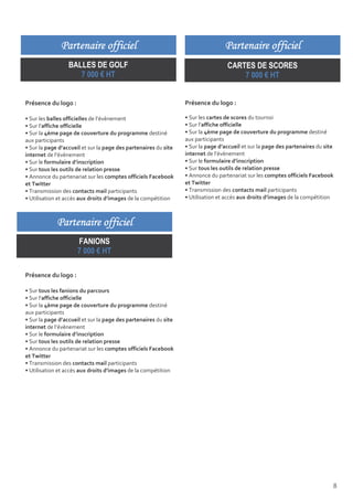 Partenaire officiel                                                Partenaire officiel
                  BALLES DE GOLF                                                  CARTES DE SCORES
                     7 000 € HT                                                       7 000 € HT


Présence du logo :                                               Présence du logo :

• Sur les balles officielles de l’évènement                      • Sur les cartes de scores du tournoi
• Sur l’affiche officielle                                       • Sur l’affiche officielle
• Sur la 4ème page de couverture du programme destiné            • Sur la 4ème page de couverture du programme destiné
aux participants                                                 aux participants
• Sur la page d’accueil et sur la page des partenaires du site   • Sur la page d’accueil et sur la page des partenaires du site
internet de l’évènement                                          internet de l’évènement
• Sur le formulaire d’inscription                                • Sur le formulaire d’inscription
• Sur tous les outils de relation presse                         • Sur tous les outils de relation presse
• Annonce du partenariat sur les comptes officiels Facebook      • Annonce du partenariat sur les comptes officiels Facebook
et Twitter                                                       et Twitter
• Transmission des contacts mail participants                    • Transmission des contacts mail participants
• Utilisation et accès aux droits d’images de la compétition     • Utilisation et accès aux droits d’images de la compétition



             Partenaire officiel
                     FANIONS
                     7 000 € HT

Présence du logo :

• Sur tous les fanions du parcours
• Sur l’affiche officielle
• Sur la 4ème page de couverture du programme destiné
aux participants
• Sur la page d’accueil et sur la page des partenaires du site
internet de l’évènement
• Sur le formulaire d’inscription
• Sur tous les outils de relation presse
• Annonce du partenariat sur les comptes officiels Facebook
et Twitter
• Transmission des contacts mail participants
• Utilisation et accès aux droits d’images de la compétition




                                                                                                                              8
 