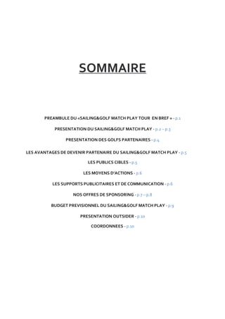 SOMMAIRE


       PREAMBULE DU «SAILING&GOLF MATCH PLAY TOUR EN BREF » - p.1

            PRESENTATION DU SAILING&GOLF MATCH PLAY - p.2 – p.3

                PRESENTATION DES GOLFS PARTENAIRES - p.4

LES AVANTAGES DE DEVENIR PARTENAIRE DU SAILING&GOLF MATCH PLAY - p.5

                          LES PUBLICS CIBLES - p.5

                        LES MOYENS D’ACTIONS - p.6

           LES SUPPORTS PUBLICITAIRES ET DE COMMUNICATION - p.6

                    NOS OFFRES DE SPONSORING - p.7 – p.8

          BUDGET PREVISIONNEL DU SAILING&GOLF MATCH PLAY - p.9

                       PRESENTATION OUTSIDER - p.10

                            COORDONNEES - p.10
 