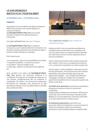 LE SAILING&GOLF
MATCH PLAY TOUR EN BREF
10 Octobre 2012 – 17 Octobre 2012
CONCEPT :

Organisation d’une compétition de golf par équipes en
Match Play associée à une croisière golfique en
catamarans de luxe.
Le Sailing&Golf Match-Play Tour sera la toute
première compétition de golf par équipes en
catamarans.

Un sport individuel avec un esprit d’équipe                      Une compétition intégrée à une croisière en
                                                                 catamarans de luxe
Le Sailing&Golf Match-Play Tour a vocation à
transposer un sport traditionnellement individuel en une         Sailing and Golf, c’est une association parfaitement
discipline collective destinée à faire émerger les valeurs       complémentaire qui permettra aux compétiteurs de
propres à l’esprit d’équipe et au partage.                       vivre leur passion tout en navigant de golf en golf dans
                                                                 des catamarans de luxe mis à leur disposition durant
Cela s’exprime par :                                             toute la compétition.

• La connaissance : découvrir ses possibilités et ses limites.   Caperic Sailing and Golf allie voile et golf en proposant
• L’esprit de compétition : se mesurer aux autres.               des croisières clé en main, une opportunité unique de
• L’excellence : donner le meilleur de soi.                      vivre un événement sportif dans un cadre exceptionnel.
• Le fair-play : respecter ses adversaires et les règles de
jeu.                                                             A bord, espace, confort et élégance nécessaires au bien
                                                                 être des participants : le Fly terrasse et le salon intérieur
Ainsi, sensible à ces valeurs, Le Sailing&Golf Match-            gigantesque, des cabines doubles spacieuses, des
Play Tour apporte une dimension collective à la                  équipements adaptés... Une véritable suite flottante !
compétition en proposant aux équipes de s’appuyer sur            L'équipage composé d’un skipper et d’une hôtesse
une certaine complémentarité afin de remporter la                garantit la tranquillité à bord, la seule préoccupation des
compétition. Par ailleurs, les moments de restauration           golfeurs reste le jeu.
favoriseront les échanges entre passionnés de golf
permettant d’aboutir sur de nouvelles relations amicales         Une flotte de 8 catamarans convoiera les compétiteurs
et/ou professionnelles.                                          de parcours en parcours durant la semaine de
                                                                 compétition.
                                                                 Chaque bateau représentant une équipe s’affrontera en
                                                                 match play dans une formule de jeu originale aux Iles
                                                                 Baléares au mois de septembre, événement déclinable
                                                                 sur d’autres destinations en toutes saisons.

                                                                 Un événement sponsorisé qui permettra aux
                                                                 passionnés d’être immergés dans un environnement où
                                                                 l’esprit de compétition guidera l’ensemble des
                                                                 participants au gré d’escales golfiques exceptionnelles.




                                                                                                                           1
 
