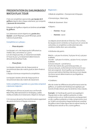 PRESENTATION DU SAILING&GOLF                               Règlement :

MATCH PLAY TOUR                                            • Mode de compétition : Championnat à 8 équipes

C’est une compétition sponsorisée, par équipe de 8         • Formule de jeu : Match play
golfeurs répartis dans chaque catamaran, qui comporte
5 épreuves de rencontres.                                  • Mode de classement : Brut

8 équipes de 8 golfeurs répartis en binôme soit un total   • Départs :
64 golfeurs.
                                                               -   Femmes : Rouge
Les catamarans seront répartis en 4 poules de 2
                                                               -   Hommes : Jaune
équipes : poule Majorque, poule Minorque, poule
Cabrera et poule Ibiza.
                                                           Les départs seront donnés en Shot Gun. Pour ce faire,
Compétition en 2 phases :
                                                           les équipes seront conduites sur le parcours en convoi de
                                                           voiturettes, la compétition se déroulant dans des
    -   Phase de poule :                                   conditions réelles donc sans voiturettes.

Les équipes 1 et 2 de chaque poule s’affrontent au         • Attribution des points :
meilleur des 3 rencontres sur 3 jours.
Lors de chaque journée, un classement est établi.          Matchs : 1 pt pour la victoire, ½ pt pour le nul, 0 pt pour
A l’issue du jour 3, le classement déterminera le          la défaite.
déroulement de phase finale.                               Journée : 2 pts pour la victoire, 1 pt pour le nul, 0 pt pour
                                                           la défaite
    -   Phase finale :                                     Concours de putt : 1 pt de bonus.
                                                           A la fin des matchs des 3 premières journées, un
Les équipes classées 1ère de chaque poule se               concours de putt, conformément à la formule tirs aux
rencontreront dans des matchs joués en demi-finale et      buts sera organisé. Ainsi le golfeur qui remportera le
finale.                                                    concours permettra d'attribuer des bonus à son équipe.
L’équipe victorieuse remportera la compétition.            Ces bonus seront déterminants en cas d'égalité au
                                                           championnat.
Les équipes classées 2ème de chaque poule se
rencontreront dans des matchs de classement.               • Conditions :

Cette compétition organisée sur 5 journées comprend        Afin de niveler les différences de performance entre les
2 épreuves majeures :                                      golfeurs, un système de Handicap sera appliqué, par
                                                           tranche d'index d'écart, pour les binômes mieux classés.
• Un parcours 18 trous se jouant sous une formule
Match Play alternativement en Strokeplay 4 balles          Exemple : Un handicap de 3 points sera appliqué à
meilleures balles et en Greensome. Départ en shot gun.     l'équipe dont un des 2 golfeurs présente un index
                                                           compris entre 0 et 10, si elle rencontre une équipe dont
• Un concours de putt en formule éliminatoire apportant    un des 2 golfeurs présente un index compris entre 20 et
des points de bonus à l’équipe victorieuse.                30. Si dans une rencontre chaque binôme est constitué
                                                           de golfeurs dont l'index figure dans la même tranche, le
                                                           handicap sera calculé sur les 2 autres golfeurs.




                                                                                                                     2
 